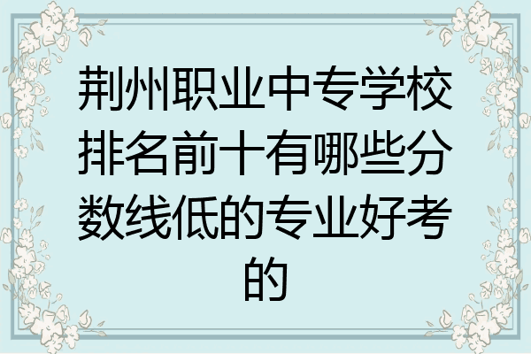 荆州职业中专学校排名前十有哪些分数线低的专业好考的