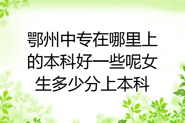 鄂州中专在哪里上的本科好一些呢女生多少分上本科