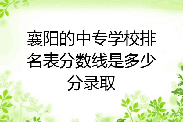 襄阳的中专学校排名表分数线是多少分录取