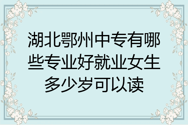 湖北鄂州中专有哪些专业好就业女生多少岁可以读