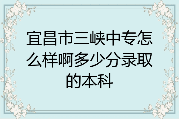宜昌市三峡中专怎么样啊多少分录取的本科