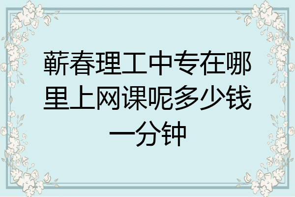 蕲春理工中专在哪里上网课呢多少钱一分钟