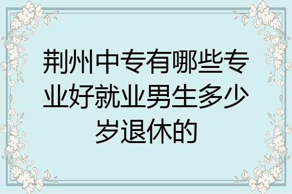 荆州中专有哪些专业好就业男生多少岁退休的