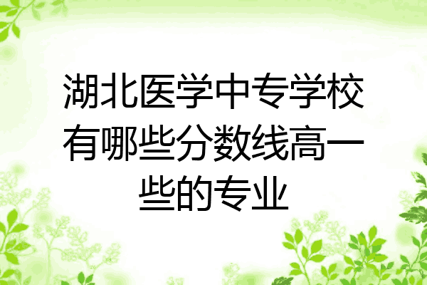 湖北医学中专学校有哪些分数线高一些的专业