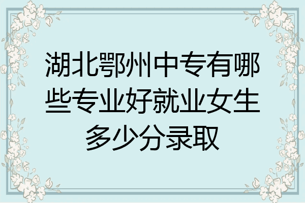 湖北鄂州中专有哪些专业好就业女生多少分录取