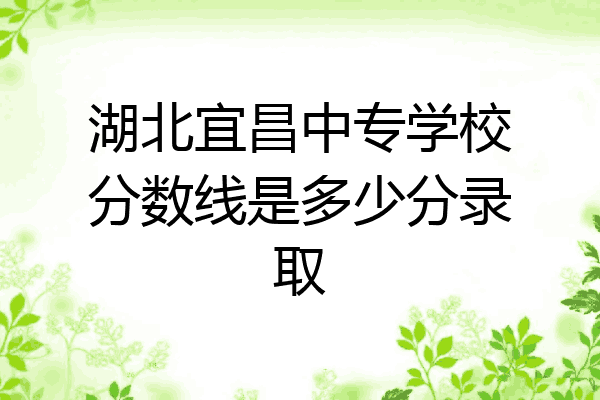 湖北宜昌中专学校分数线是多少分录取