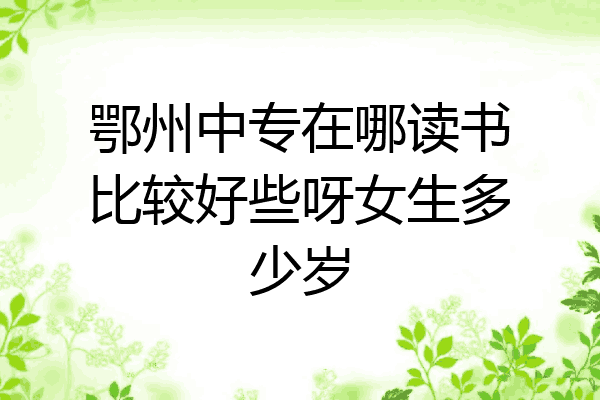 鄂州中专在哪读书比较好些呀女生多少岁