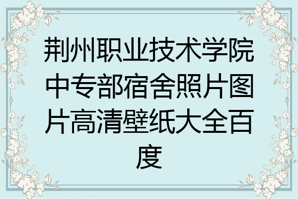 荆州职业技术学院中专部宿舍照片图片高清壁纸大全百度