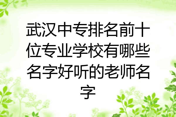 武汉中专排名前十位专业学校有哪些名字好听的老师名字