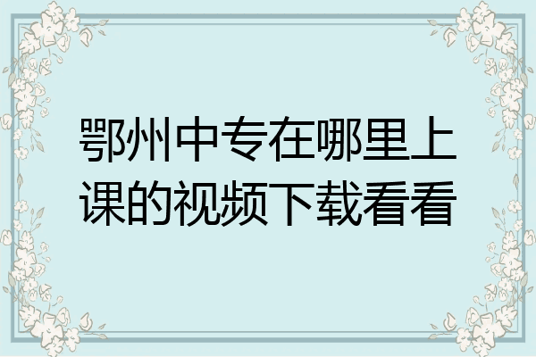 鄂州中专在哪里上课的视频下载看看