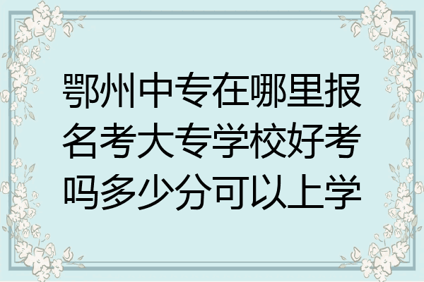 鄂州中专在哪里报名考大专学校好考吗多少分可以上学