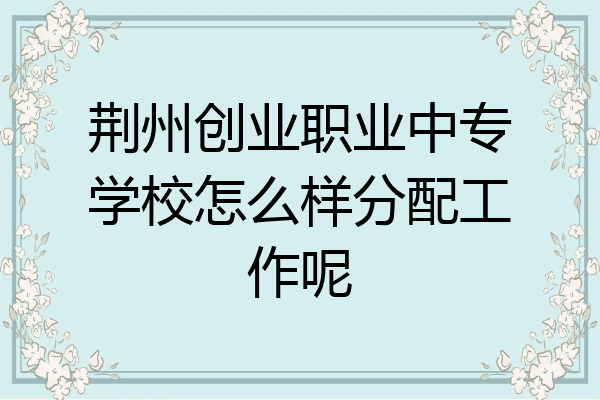 荆州创业职业中专学校怎么样分配工作呢