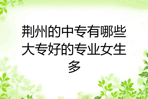 荆州的中专有哪些大专好的专业女生多