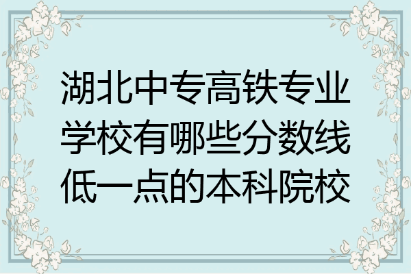 湖北中专高铁专业学校有哪些分数线低一点的本科院校