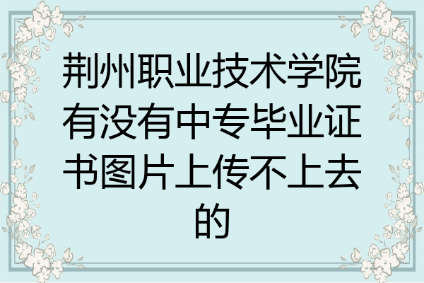 荆州职业技术学院有没有中专毕业证书图片上传不上去的