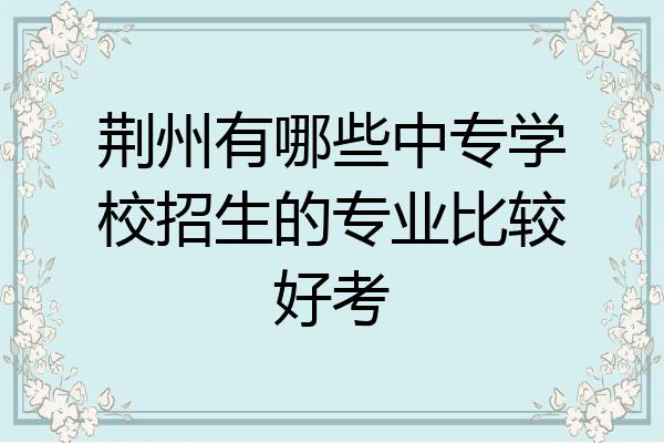 荆州有哪些中专学校招生的专业比较好考