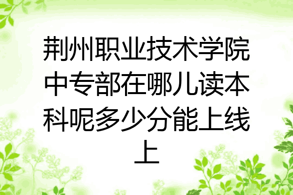 荆州职业技术学院中专部在哪儿读本科呢多少分能上线上