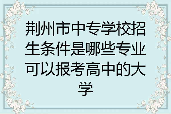 荆州市中专学校招生条件是哪些专业可以报考高中的大学