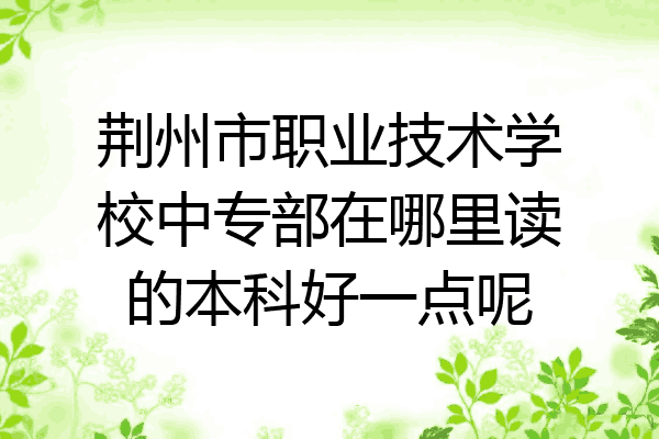 荆州市职业技术学校中专部在哪里读的本科好一点呢