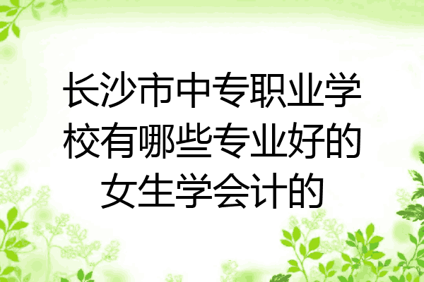 长沙市中专职业学校有哪些专业好的女生学会计的