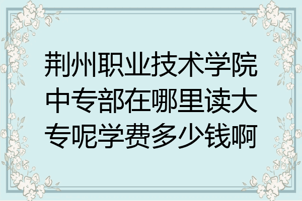 荆州职业技术学院中专部在哪里读大专呢学费多少钱啊