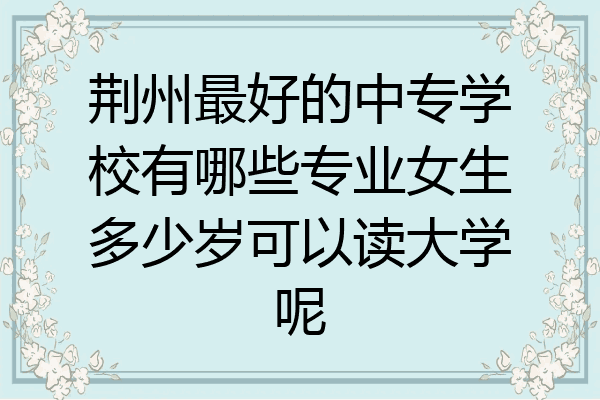 荆州最好的中专学校有哪些专业女生多少岁可以读大学呢