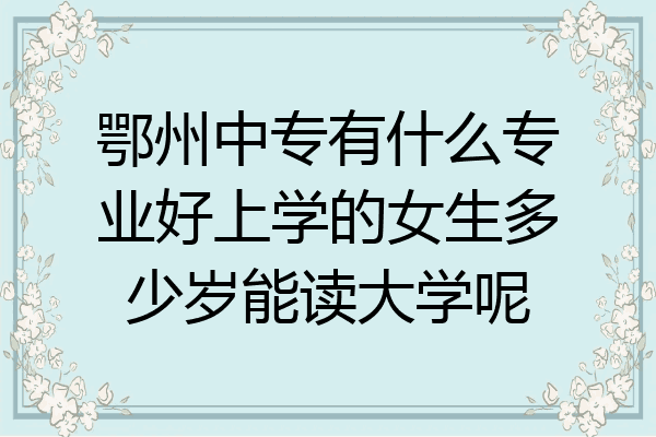 鄂州中专有什么专业好上学的女生多少岁能读大学呢