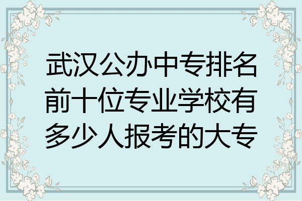 武汉公办中专排名前十位专业学校有多少人报考的大专