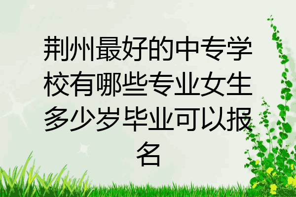 荆州最好的中专学校有哪些专业女生多少岁毕业可以报名