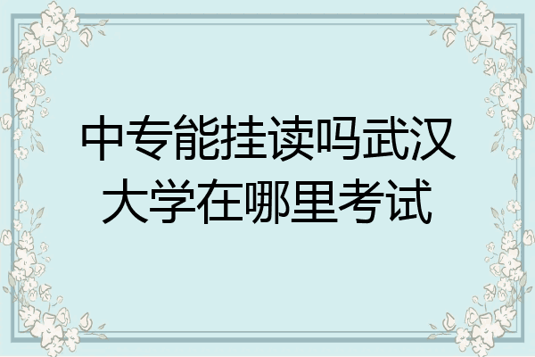 中专能挂读吗武汉大学在哪里考试