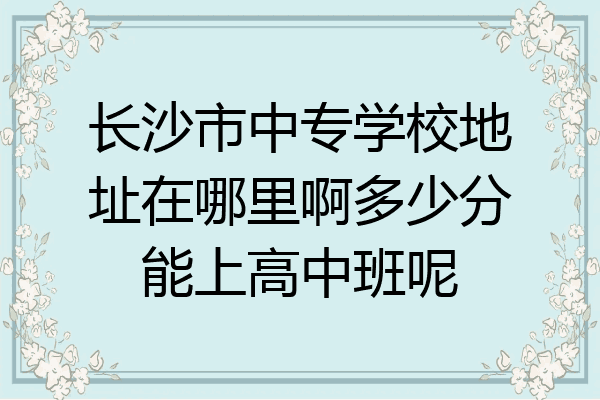 长沙市中专学校地址在哪里啊多少分能上高中班呢