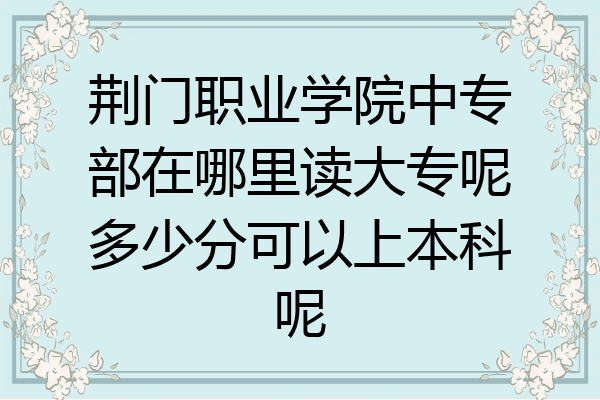 荆门职业学院中专部在哪里读大专呢多少分可以上本科呢