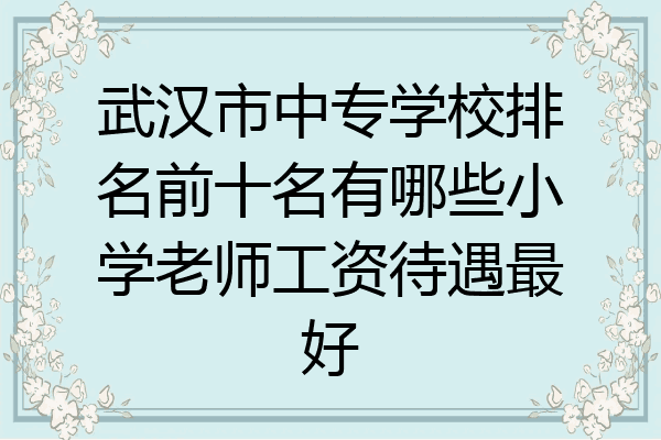 武汉市中专学校排名前十名有哪些小学老师工资待遇最好