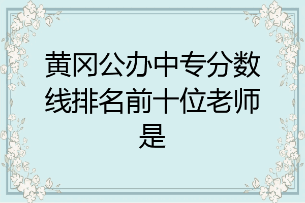 黄冈公办中专分数线排名前十位老师是