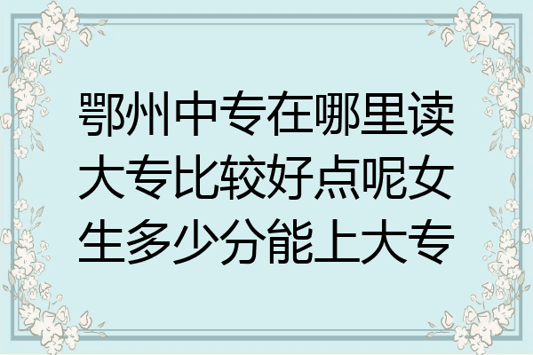 鄂州中专在哪里读大专比较好点呢女生多少分能上大专