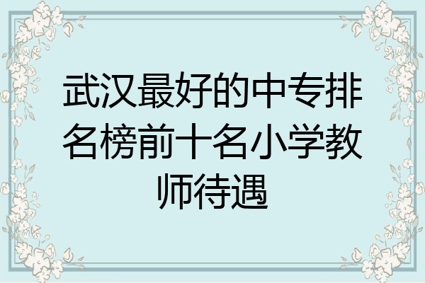 武汉最好的中专排名榜前十名小学教师待遇