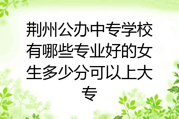 荆州公办中专学校有哪些专业好的女生多少分可以上大专