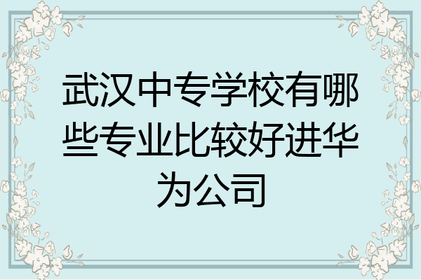 武汉中专学校有哪些专业比较好进华为公司