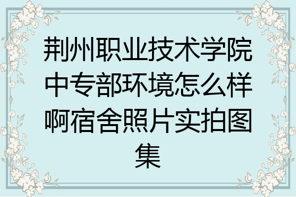 荆州职业技术学院中专部环境怎么样啊宿舍照片实拍图集