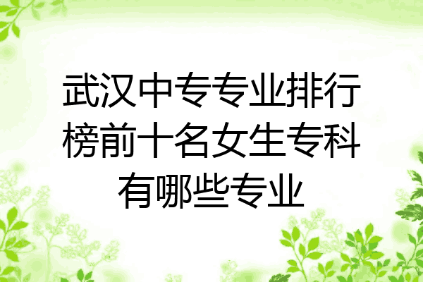 武汉中专专业排行榜前十名女生专科有哪些专业
