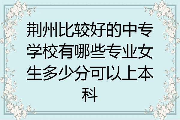 荆州比较好的中专学校有哪些专业女生多少分可以上本科
