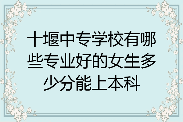 十堰中专学校有哪些专业好的女生多少分能上本科