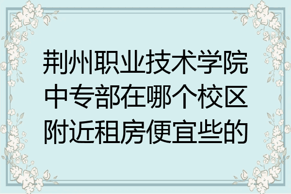 荆州职业技术学院中专部在哪个校区附近租房便宜些的