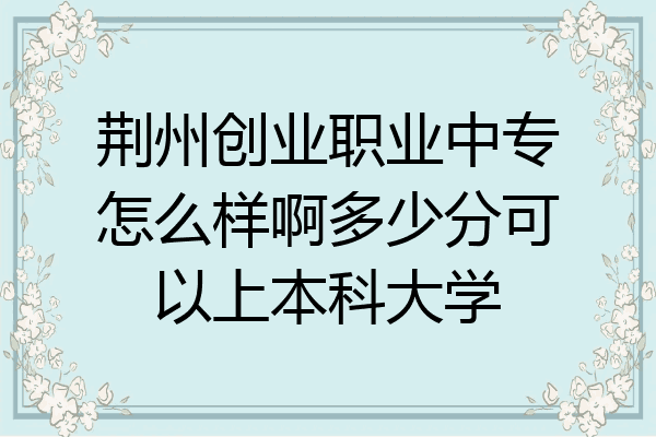 荆州创业职业中专怎么样啊多少分可以上本科大学
