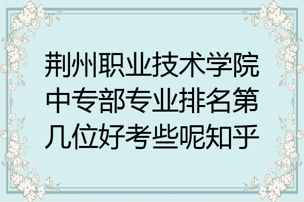 荆州职业技术学院中专部专业排名第几位好考些呢知乎