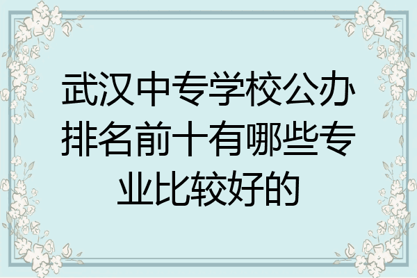 武汉中专学校公办排名前十有哪些专业比较好的