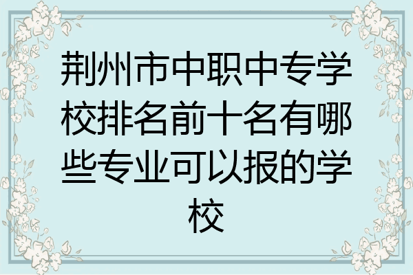 荆州市中职中专学校排名前十名有哪些专业可以报的学校