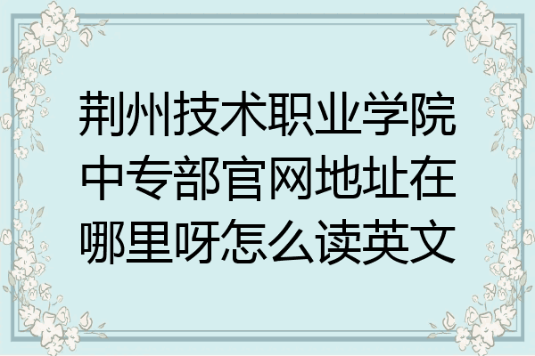 荆州技术职业学院中专部官网地址在哪里呀怎么读英文