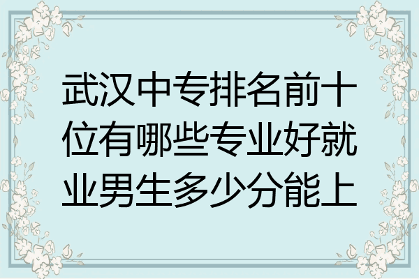 武汉中专排名前十位有哪些专业好就业男生多少分能上