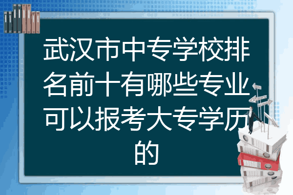武汉市中专学校排名前十有哪些专业可以报考大专学历的